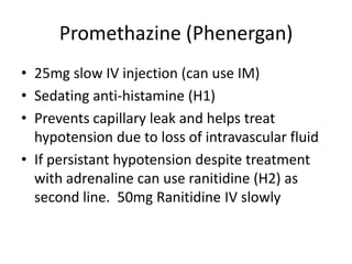 Promethazine (Phenergan)
• 25mg slow IV injection (can use IM)
• Sedating anti-histamine (H1)
• Prevents capillary leak and helps treat
hypotension due to loss of intravascular fluid
• If persistant hypotension despite treatment
with adrenaline can use ranitidine (H2) as
second line. 50mg Ranitidine IV slowly
 