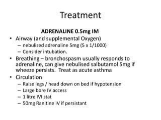 Treatment
ADRENALINE 0.5mg IM
• Airway (and supplemental Oxygen)
– nebulised adrenaline 5mg (5 x 1/1000)
– Consider intubation.
• Breathing – bronchospasm usually responds to
adrenaline, can give nebulised salbutamol 5mg if
wheeze persists. Treat as acute asthma
• Circulation
– Raise legs / head down on bed if hypotension
– Large bore IV access
– 1 litre IVI stat
– 50mg Ranitine IV if persistant
 