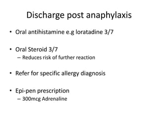 Discharge post anaphylaxis
• Oral antihistamine e.g loratadine 3/7
• Oral Steroid 3/7
– Reduces risk of further reaction
• Refer for specific allergy diagnosis
• Epi-pen prescription
– 300mcg Adrenaline
 