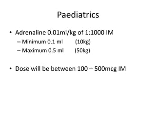 Paediatrics
• Adrenaline 0.01ml/kg of 1:1000 IM
– Minimum 0.1 ml (10kg)
– Maximum 0.5 ml (50kg)
• Dose will be between 100 – 500mcg IM
 