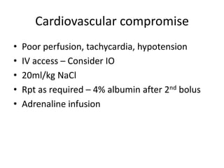 Cardiovascular compromise
• Poor perfusion, tachycardia, hypotension
• IV access – Consider IO
• 20ml/kg NaCl
• Rpt as required – 4% albumin after 2nd bolus
• Adrenaline infusion
 