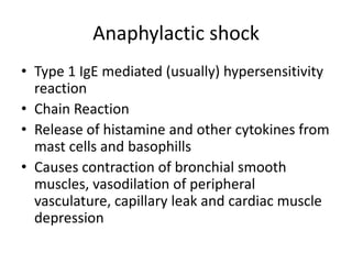 Anaphylactic shock
• Type 1 IgE mediated (usually) hypersensitivity
reaction
• Chain Reaction
• Release of histamine and other cytokines from
mast cells and basophills
• Causes contraction of bronchial smooth
muscles, vasodilation of peripheral
vasculature, capillary leak and cardiac muscle
depression
 