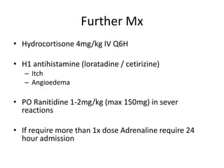 Further Mx
• Hydrocortisone 4mg/kg IV Q6H
• H1 antihistamine (loratadine / cetirizine)
– Itch
– Angioedema
• PO Ranitidine 1-2mg/kg (max 150mg) in sever
reactions
• If require more than 1x dose Adrenaline require 24
hour admission
 