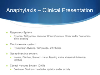 Anaphylaxis – Clinical Presentation
S Respiratory System:
S Dyspnea, Tachypnoea, Universal Wheeze/crackles, Stridor and/or hoarseness,
throat swelling
S Cardiovascular system:
S Hypotension, Hypoxia, Tachycardia, arrhythmias
S Gastro-Intestinal system:
S Nausea, Diarrhea, Stomach cramp, Bloating and/or abdominal distension,
vomiting
S Central Nervous System (CNS)
S Confusion, Dizziness, Headache, agitation and/or anxiety
 