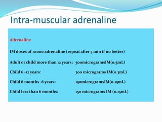 Intra-muscular adrenaline
Adrenaline
IM doses of 1:1000 adrenaline (repeat after 5 min if no better)
Adult or child more than 12 years: 500microgramsIM(0.5mL)
Child 6 ‐12 years: 300 micrograms IM(0.3mL)
Child 6 months ‐6 years: 150microgramsIM(0.15mL)
Child less than 6 months: 150 micrograms IM (0.15mL)
 