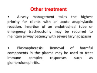 Other treatment
• Airway management takes the highest
priority for clients with an acute anaphylactic
reaction. Insertion of an endotracheal tube or
emergency tracheostomy may be required to
maintain airway patency with severe laryngospasm
• Plasmapheresis: Removal of harmful
components in the plasma may be used to treat
immune complex responses such as
glomerulonephritis.
 