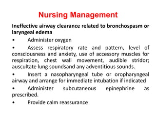 Nursing Management
Ineffective airway clearance related to bronchospasm or
laryngeal edema
• Administer oxygen
• Assess respiratory rate and pattern, level of
consciousness and anxiety, use of accessory muscles for
respiration, chest wall movement, audible stridor;
auscultate lung soundsand any adventitious sounds.
• Insert a nasopharyngeal tube or oropharyngeal
airway and arrange for immediate intubation if indicated
• Administer subcutaneous epinephrine as
prescribed.
• Provide calm reassurance
 