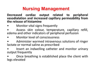 Nursing Management
Decreased cardiac output related to peripheral
vasodialation and increased capillary permeability from
the release of histamine
• Monitor vital signs frequently
• Assess skin colour, temperature, capillary refill,
edema and other indicators of peripheral perfusion
• Monitor level of consciousness
• Administer warmed intravenous solutions of ringer
lactate or normal saline as prescribed
• Insert an indwelling catheter and monitor urinary
output frequently
• Once breathing is established place the client with
legs elevated
 