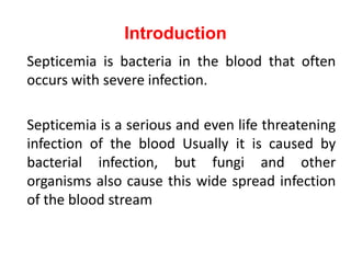 Introduction
Septicemia is bacteria in the blood that often
occurs with severe infection.
Septicemia is a serious and even life threatening
infection of the blood Usually it is caused by
bacterial infection, but fungi and other
organisms also cause this wide spread infection
of the blood stream
 