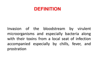 DEFINITION
Invasion of the bloodstream by virulent
microorganisms and especially bacteria along
with their toxins from a local seat of infection
accompanied especially by chills, fever, and
prostration
 