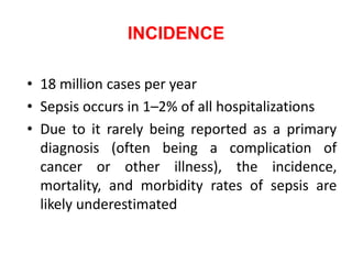 INCIDENCE
• 18 million cases per year
• Sepsis occurs in 1–2% of all hospitalizations
• Due to it rarely being reported as a primary
diagnosis (often being a complication of
cancer or other illness), the incidence,
mortality, and morbidity rates of sepsis are
likely underestimated
 