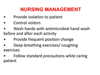 NURSING MANAGEMENT
• Provide isolation to patient
• Control visitors
• Wash hands with antimicrobial hand wash
before and after each activity
• Provide frequent position change
• Deep breathing exercises/ coughing
exercises
• Follow standard precautions while caring
patient
 