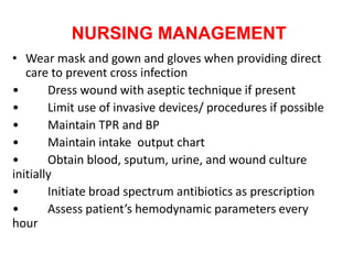 NURSING MANAGEMENT
• Wear mask and gown and gloves when providing direct
care to prevent cross infection
• Dress wound with aseptic technique if present
• Limit use of invasive devices/ procedures if possible
• Maintain TPR and BP
• Maintain intake output chart
• Obtain blood, sputum, urine, and wound culture
initially
• Initiate broad spectrum antibiotics as prescription
• Assess patient’s hemodynamic parameters every
hour
 