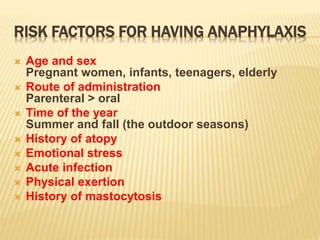 RISK FACTORS FOR HAVING ANAPHYLAXIS
 Age and sex
Pregnant women, infants, teenagers, elderly
 Route of administration
Parenteral > oral
 Time of the year
Summer and fall (the outdoor seasons)
 History of atopy
 Emotional stress
 Acute infection
 Physical exertion
 History of mastocytosis
 