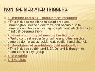 NON IG-E MEDIATED TRIGGERS.
 1. Immune complex – complement mediated
 • This includes reactions to blood products,
immunoglobulin's and dextran's and occurs due to
immune complexes activating complement which leads to
mast cell degranulation.
 2. Non-immunological mast cell activators
• Radio contrast media (e.g. iodine and other medical
dyes) as do narcotics, cold, heat, sunlight and alcohol.
 3. Modulators of arachidonic acid metabolism
• This includes aspirin and NSAIDs and is thought to
relate to the acetyl group
 4. Idiopathic
 5. Exercise.
 