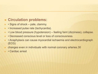  Circulation problems:
 • Signs of shock – pale, clammy.
 • Increased pulse rate (tachycardia).
 • Low blood pressure (hypotension) – feeling faint (dizziness), collapse.
 • Decreased conscious level or loss of consciousness.
 • Anaphylaxis can cause myocardial ischaemia and electrocardiograph
(ECG)
 changes even in individuals with normal coronary arteries.30
 • Cardiac arrest
 