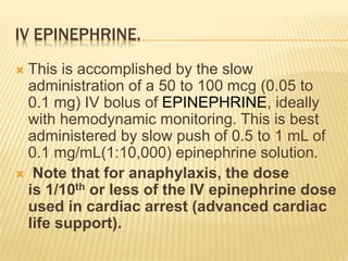 IV EPINEPHRINE.
 This is accomplished by the slow
administration of a 50 to 100 mcg (0.05 to
0.1 mg) IV bolus of EPINEPHRINE, ideally
with hemodynamic monitoring. This is best
administered by slow push of 0.5 to 1 mL of
0.1 mg/mL(1:10,000) epinephrine solution.
 Note that for anaphylaxis, the dose
is 1/10th or less of the IV epinephrine dose
used in cardiac arrest (advanced cardiac
life support).
 