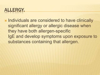 ALLERGY.
 Individuals are considered to have clinically
significant allergy or allergic disease when
they have both allergen-specific
IgE and develop symptoms upon exposure to
substances containing that allergen.
 