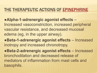 THE THERAPEUTIC ACTIONS OF EPINEPHRINE
●Alpha-1-adrenergic agonist effects –
Increased vasoconstriction, increased peripheral
vascular resistance, and decreased mucosal
edema (eg, in the upper airway).
●Beta-1-adrenergic agonist effects – Increased
inotropy and increased chronotropy.
●Beta-2-adrenergic agonist effects – Increased
bronchodilation and decreased release of
mediators of inflammation from mast cells and
basophils.
 