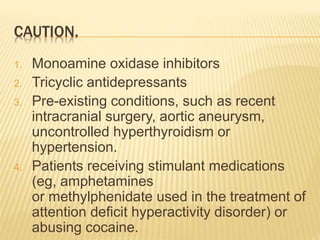 CAUTION.
1. Monoamine oxidase inhibitors
2. Tricyclic antidepressants
3. Pre-existing conditions, such as recent
intracranial surgery, aortic aneurysm,
uncontrolled hyperthyroidism or
hypertension.
4. Patients receiving stimulant medications
(eg, amphetamines
or methylphenidate used in the treatment of
attention deficit hyperactivity disorder) or
abusing cocaine.
 