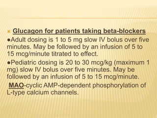  Glucagon for patients taking beta-blockers
●Adult dosing is 1 to 5 mg slow IV bolus over five
minutes. May be followed by an infusion of 5 to
15 mcg/minute titrated to effect.
●Pediatric dosing is 20 to 30 mcg/kg (maximum 1
mg) slow IV bolus over five minutes. May be
followed by an infusion of 5 to 15 mcg/minute.
MAO-cyclic AMP-dependent phosphorylation of
L-type calcium channels.
 