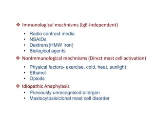 ❖ Immunological mechnisms (IgE-Independent)
• Radio contrast media
• NSAIDs
• Dextrans(HMW Iron)
• Biological agents
❖ NonImmunological mechnisms (Direct mast cell activation)
• Physical factors- exercise, cold, heat, sunlight
• Ethanol
• Opiods
❖ Idiopathic Anaphylaxis
• Previously unrecognised allergen
• Mastocytosis/clonal mast cell disorder
 
