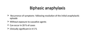 Biphasic anaphylaxis
 Recurrence of symptoms following resolution of the initial anaphylactic
episode
 Without exposure to causative agents
 Can occur in 20 % of cases
 Clinically significant in 4-5 %
 