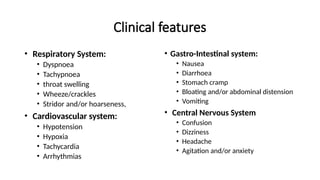 Clinical features
• Respiratory System:
• Dyspnoea
• Tachypnoea
• throat swelling
• Wheeze/crackles
• Stridor and/or hoarseness,
• Cardiovascular system:
• Hypotension
• Hypoxia
• Tachycardia
• Arrhythmias
• Gastro-Intestinal system:
• Nausea
• Diarrhoea
• Stomach cramp
• Bloating and/or abdominal distension
• Vomiting
• Central Nervous System
• Confusion
• Dizziness
• Headache
• Agitation and/or anxiety
 