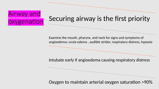 Airway and
oxygenation Securing airway is the first priority
Examine the mouth, pharynx, and neck for signs and symptoms of
angioedema: uvula edema , audible stridor, respiratory distress, hypoxia
Intubate early if angioedema causing respiratory distress
Oxygen to maintain arterial oxygen saturation >90%
 