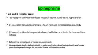 Epinephrine
• α1- and β-receptor agent
 α1-receptor activation reduces mucosal oedema and treats hypotension
 β1-receptor stimulation increases heart rate and myocardial contractility
 β2-receptor stimulation provides bronchodilation and limits further mediator
release
 Epinephrine is treatment of choice for anaphylaxis
 Observational studies indicate that it is underused, often dosed sub optimally, and under
prescribed upon discharge for potential future self-administration
 