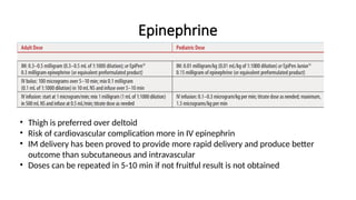Epinephrine
• Thigh is preferred over deltoid
• Risk of cardiovascular complication more in IV epinephrin
• IM delivery has been proved to provide more rapid delivery and produce better
outcome than subcutaneous and intravascular
• Doses can be repeated in 5-10 min if not fruitful result is not obtained
 