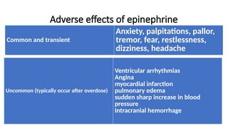 Adverse effects of epinephrine
Common and transient
Anxiety, palpitations, pallor,
tremor, fear, restlessness,
dizziness, headache
Uncommon (typically occur after overdose)
Ventricular arrhythmias
Angina
myocardial infarction
pulmonary edema
sudden sharp increase in blood
pressure
Intracranial hemorrhage
 