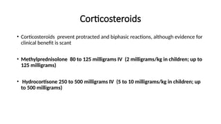 Corticosteroids
• Corticosteroids prevent protracted and biphasic reactions, although evidence for
clinical benefit is scant
• Methylprednisolone 80 to 125 milligrams IV (2 milligrams/kg in children; up to
125 milligrams)
• Hydrocortisone 250 to 500 milligrams IV (5 to 10 milligrams/kg in children; up
to 500 milligrams)
 