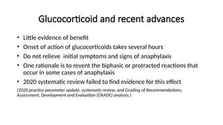Glucocorticoid and recent advances
• Little evidence of benefit
• Onset of action of glucocorticoids takes several hours
• Do not relieve initial symptoms and signs of anaphylaxis
• One rationale is to revent the biphasic or protracted reactions that
occur in some cases of anaphylaxis
• 2020 systematic review failed to find evidence for this effect
(2020 practice parameter update, systematic review, and Grading of Recommendations,
Assessment, Development and Evaluation (GRADE) analysis.)
 