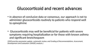 Glucocorticoid and recent advances
• In absence of conclusive data or consensus, our approach is not to
administer glucocorticoids routinely to patients who respond well
to epinephrine
• Glucocorticoids may well be beneficial for patients with severe
symptoms requiring hospitalization or for those with known asthma
and significant bronchospasm
(2020 practice parameter update, systematic review, and Grading of Recommendations, Assessment,
Development and Evaluation (GRADE) analysis.)
 