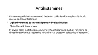 Antihistamines
• Consensus guidelines recommend that most patients with anaphylaxis should
receive an H1 antihistamine
• Diphenhydramine 25 to 50 milligrams IV by slow infusion
• Clinical benefit is unproven
• In severe cases guidelines recommend H2 antihistamines, such as ranitidine or
cimetidine (evidence suggesting histamine has crossover selectivity of receptors)
 