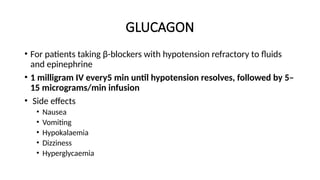 GLUCAGON
• For patients taking β-blockers with hypotension refractory to fluids
and epinephrine
• 1 milligram IV every5 min until hypotension resolves, followed by 5–
15 micrograms/min infusion
• Side effects
• Nausea
• Vomiting
• Hypokalaemia
• Dizziness
• Hyperglycaemia
 