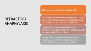 REFRACTORY
ANAPHYLAXIS
Extracorporeal membrane oxygenation —
Extracorporeal membrane oxygenation (ECMO)
or operative cardiopulmonary bypass are used
for resusitation for refractory anaphylaxis
Considered in patients unresponsive to
complete resuscitative efforts in institutions with
experience in this technology
Started early in patients unresponsive to
traditional resuscitative measures, before
irreversible ischemic acidosis develops
 