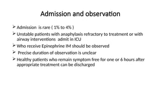 Admission and observation
 Admission is rare ( 1% to 4% )
 Unstable patients with anaphylaxis refractory to treatment or with
airway interventions admit in ICU
 Who receive Epinephrine IM should be observed
 Precise duration of observation is unclear
 Healthy patients who remain symptom free for one or 6 hours after
appropriate treatment can be discharged
 