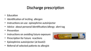 Discharge prescription
• Education
• Identification of inciting allergen
• Instructions on use epinephrine autoinjector
• Advice about personal identification/allergy alert tag
• Prevention
• Instructions on avoiding future exposure
• Prescription for future reactions
• Epinephrine autoinjector (at least2)
• Referral of selected patients to allergist
.
 