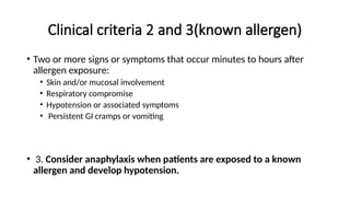 Clinical criteria 2 and 3(known allergen)
• Two or more signs or symptoms that occur minutes to hours after
allergen exposure:
• Skin and/or mucosal involvement
• Respiratory compromise
• Hypotension or associated symptoms
• Persistent GI cramps or vomiting
• 3. Consider anaphylaxis when patients are exposed to a known
allergen and develop hypotension.
 