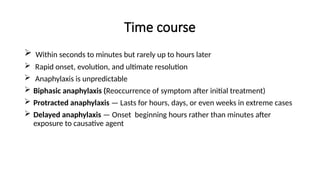 Time course
 Within seconds to minutes but rarely up to hours later
 Rapid onset, evolution, and ultimate resolution
 Anaphylaxis is unpredictable
 Biphasic anaphylaxis (Reoccurrence of symptom after initial treatment)
 Protracted anaphylaxis — Lasts for hours, days, or even weeks in extreme cases
 Delayed anaphylaxis — Onset beginning hours rather than minutes after
exposure to causative agent
 