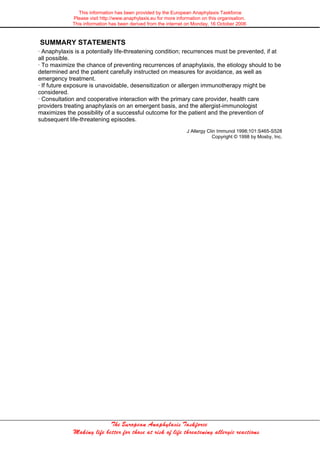This information has been provided by the European Anaphylaxis Taskforce
Please visit http://www.anaphylaxis.eu for more information on this organisation.
This information has been derived from the internet on Monday, 16 October 2006
The European Anaphylaxis Taskforce
Making life better for those at risk of life threatening allergic reactions
SUMMARY STATEMENTS
· Anaphylaxis is a potentially life-threatening condition; recurrences must be prevented, if at
all possible.
· To maximize the chance of preventing recurrences of anaphylaxis, the etiology should to be
determined and the patient carefully instructed on measures for avoidance, as well as
emergency treatment.
· If future exposure is unavoidable, desensitization or allergen immunotherapy might be
considered.
· Consultation and cooperative interaction with the primary care provider, health care
providers treating anaphylaxis on an emergent basis, and the allergist-immunologist
maximizes the possibility of a successful outcome for the patient and the prevention of
subsequent life-threatening episodes.
J Allergy Clin Immunol 1998;101:S465-S528
Copyright © 1998 by Mosby, Inc.
 