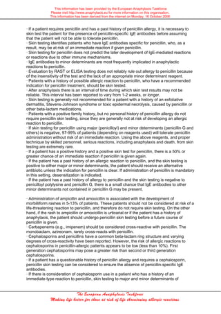 This information has been provided by the European Anaphylaxis Taskforce
Please visit http://www.anaphylaxis.eu for more information on this organisation.
This information has been derived from the internet on Monday, 16 October 2006
The European Anaphylaxis Taskforce
Making life better for those at risk of life threatening allergic reactions
· If a patient requires penicillin and has a past history of penicillin allergy, it is necessary to
skin test the patient for the presence of penicillin-specific IgE antibodies before assuming
that the patient will not be able to tolerate penicillin.
· Skin testing identifies patients who have IgE antibodies specific for penicillin, who, as a
result, may be at risk of an immediate reaction if given penicillin.
· Skin testing for penicillin does not predict the later development of IgE-mediated reactions
or reactions due to other immune mechanisms.
· IgE antibodies to minor determinants are most frequently implicated in anaphylactic
reactions to penicillin.
· Evaluation by RAST or ELISA testing does not reliably rule out allergy to penicillin because
of the insensitivity of the test and the lack of an appropriate minor determinant reagent.
· Patients with a history of possible allergic reaction to penicillin, who have a recommended
indication for penicillin treatment, should be skin tested.
· After anaphylaxis there is an interval of time during which skin test results may not be
reliable. This interval has been reported to vary from 1-2 weeks, or longer.
· Skin testing is generally not recommended for a patient with a history of an exfoliative
dermatitis, Stevens-Johnson syndrome or toxic epidermal necrolysis, caused by penicillin or
other beta-lactam medications.
· Patients with a positive family history, but no personal history of penicillin allergy do not
require penicillin skin testing, since they are generally not at risk of developing an allergic
reaction to penicillin.
· If skin testing for penicillin using major (penicilloyl) and minor determinants (penicillin G and
others) is negative, 97-99% of patients (depending on reagents used) will tolerate penicillin
administration without risk of an immediate reaction. Using the above reagents, and proper
technique by skilled personnel, serious reactions, including anaphylaxis and death, from skin
testing are extremely rare.
· If a patient has a positive history and a positive skin test for penicillin, there is a 50% or
greater chance of an immediate reaction if penicillin is given again.
· If the patient has a past history of an allergic reaction to penicillin, and the skin testing is
positive to either major or minor determinants, the patient should receive an alternative
antibiotic unless the indication for penicillin is clear. If administration of penicillin is mandatory
in this setting, desensitization is indicated.
· If the patient has a past history of allergy to penicillin and the skin testing is negative to
penicilloyl polylysine and penicillin G, there is a small chance that IgE antibodies to other
minor determinants not contained in penicillin G may be present.
· Administration of ampicillin and amoxicillin is associated with the development of
morbilliform rashes in 5-13% of patients. These patients should not be considered at risk of a
life-threatening reaction to penicillin, and therefore do not require skin testing. On the other
hand, if the rash to ampicillin or amoxicillin is urticarial or if the patient has a history of
anaphylaxis, the patient should undergo penicillin skin testing before a future course of
penicillin is given.
· Carbapenems (e.g., imipenem) should be considered cross-reactive with penicillin. The
monobactam, aztreonam, rarely cross-reacts with penicillin.
· Cephalosporins and penicillins have a common beta-lactam ring structure and varying
degrees of cross-reactivity have been reported. However, the risk of allergic reactions to
cephalosporins in penicillin-allergic patients appears to be low (less than 10%). First
generation cephalosporins may pose a greater risk than second or third generation
cephalosporins.
· If a patient has a questionable history of penicillin allergy and requires a cephalosporin,
penicillin skin testing can be considered to ensure the absence of penicillin-specific IgE
antibodies.
· If there is consideration of cephalosporin use in a patient who has a history of an
immediate-type reaction to penicillin, skin testing to major and minor determinants of
 