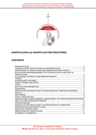 This information has been provided by the European Anaphylaxis Taskforce
Please visit http://www.anaphylaxis.eu for more information on this organisation.
This information has been derived from the internet on Monday, 16 October 2006

ANAPHYLAXIS and ANAPHYLACTOID REACTIONS.

CONTENTS
INTRODUCTION...............................................................................................................2
CONSULTATION WITH AN ANAPHYLAXIS SPECIALIST ..............................................2
DEFINITIONS OF ANAPHYLAXIS AND ANAPHYLACTOID EVENTS ............................3
EVALUATION AND MANAGEMENT OF PATIENTS WITH A HISTORY OF
ANAPHYLAXIS .................................................................................................................3
ALLERGENIC EXTRACTS AND IMMUNOTHERAPY......................................................3
FOODS .............................................................................................................................3
AVIAN-BASED VACCINES...............................................................................................4
INSECT STINGS AND BITES...........................................................................................4
LATEX...............................................................................................................................5
BETA LACTAM ANTIBIOTICS..........................................................................................5
ASA/NSAIDs .....................................................................................................................7
ANAPHYLACTOID REACTIONS TO RADIOGRAPHIC CONTRAST MATERIAL ...........7
INSULIN ............................................................................................................................8
PROTAMINE.....................................................................................................................8
LOCAL ANESTHETICS ....................................................................................................8
ANAPHYLAXIS DURING GENERAL ANESTHESIA, THE INTRA-OPERATIVE PERIOD
AND THE POST-OPERATIVE PERIOD ...........................................................................9
PROGESTERONE............................................................................................................9
ANAPHYLACTOID REACTIONS TO INTRAVENOUS FLUORESCEIN ........................10
EXERCISE-INDUCED ANAPHYLAXIS ..........................................................................10
IDIOPATHIC ANAPHYLAXIS..........................................................................................11
PREVENTION OF ANAPHYLAXIS.................................................................................11
SUMMARY STATEMENTS.............................................................................................12

The European Anaphylaxis Taskforce
Making life better for those at risk of life threatening allergic reactions

 