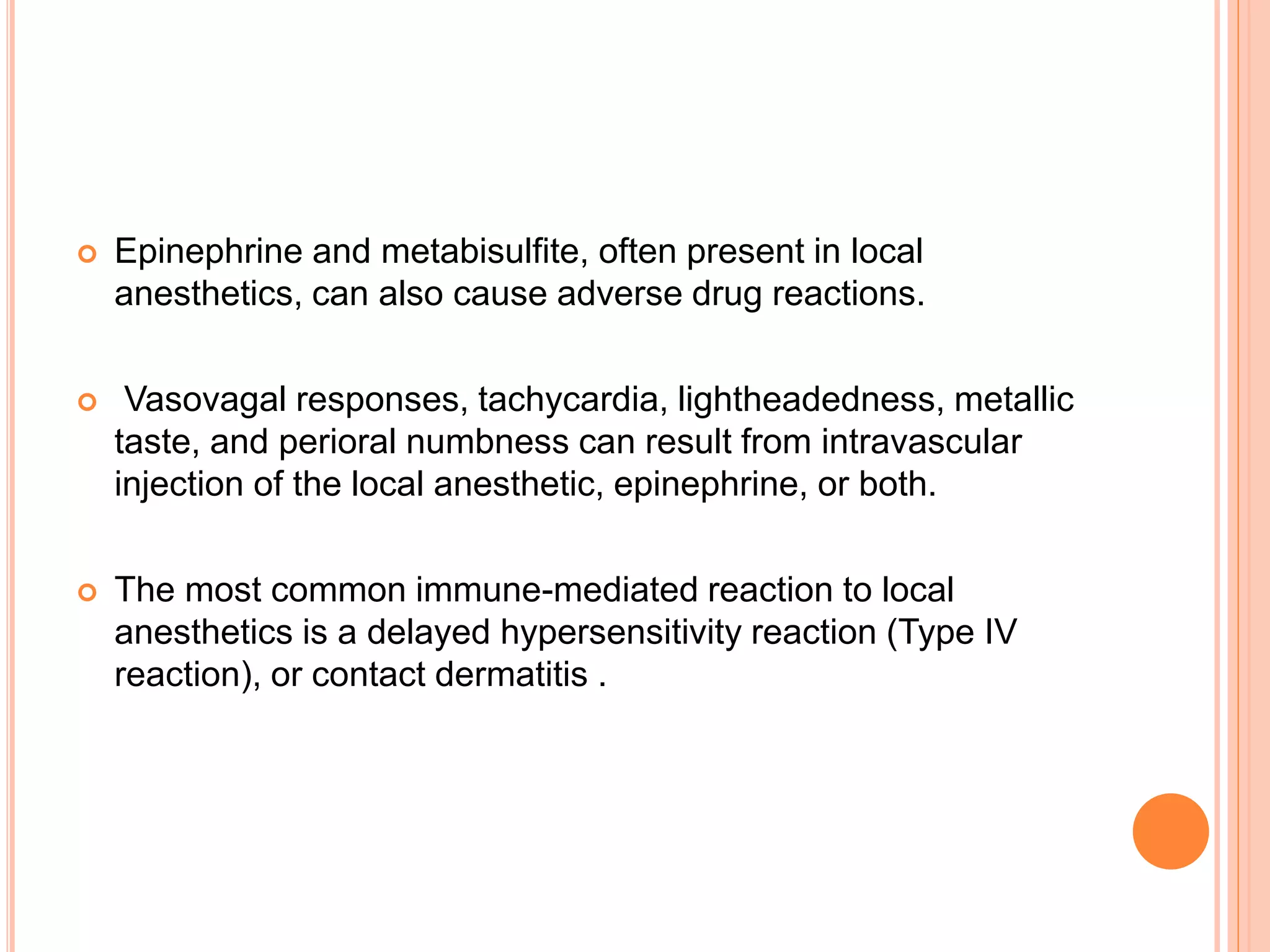  Epinephrine and metabisulfite, often present in local
anesthetics, can also cause adverse drug reactions.
 Vasovagal responses, tachycardia, lightheadedness, metallic
taste, and perioral numbness can result from intravascular
injection of the local anesthetic, epinephrine, or both.
 The most common immune-mediated reaction to local
anesthetics is a delayed hypersensitivity reaction (Type IV
reaction), or contact dermatitis .
 
