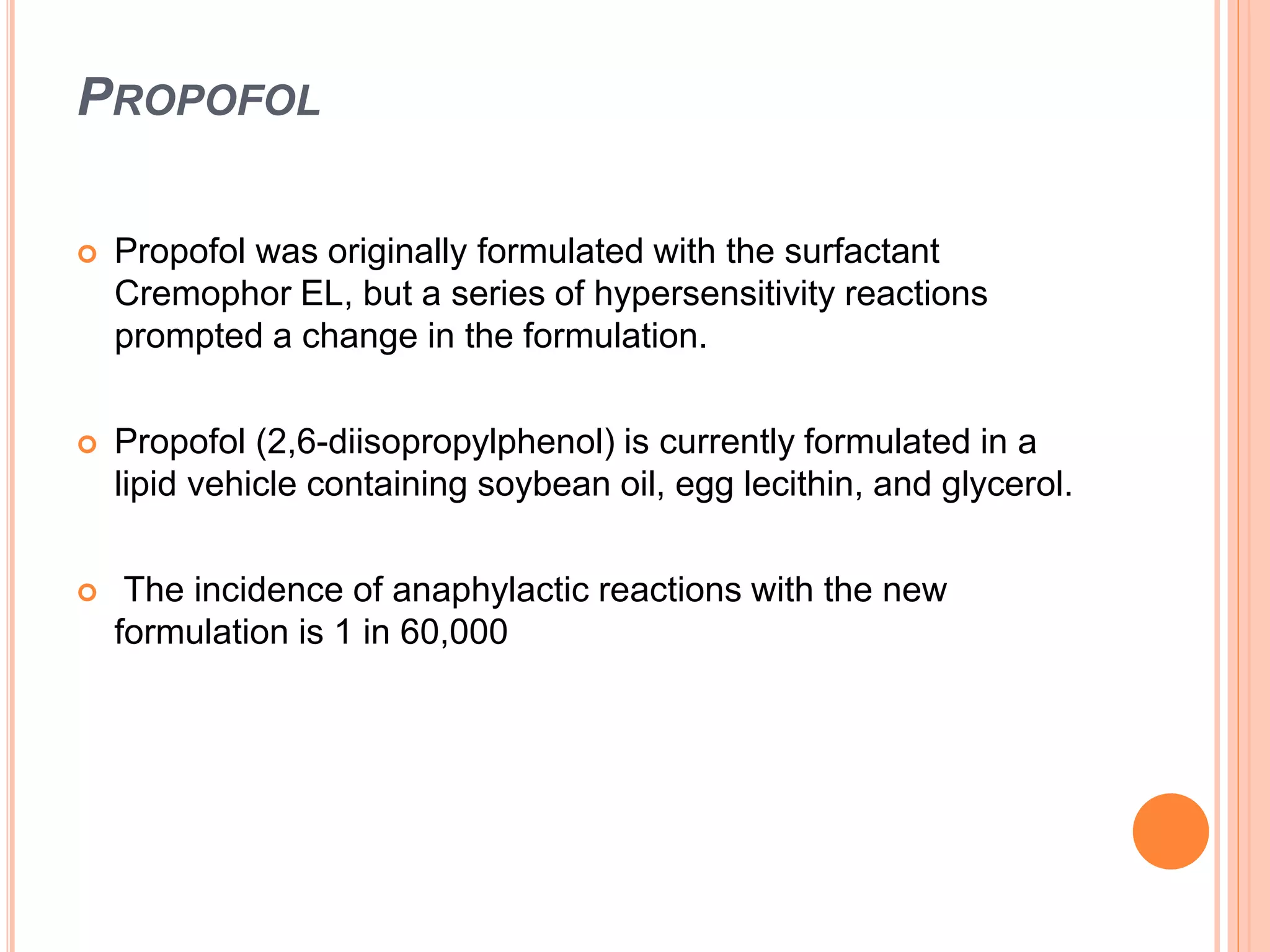 PROPOFOL
 Propofol was originally formulated with the surfactant
Cremophor EL, but a series of hypersensitivity reactions
prompted a change in the formulation.
 Propofol (2,6-diisopropylphenol) is currently formulated in a
lipid vehicle containing soybean oil, egg lecithin, and glycerol.
 The incidence of anaphylactic reactions with the new
formulation is 1 in 60,000
 