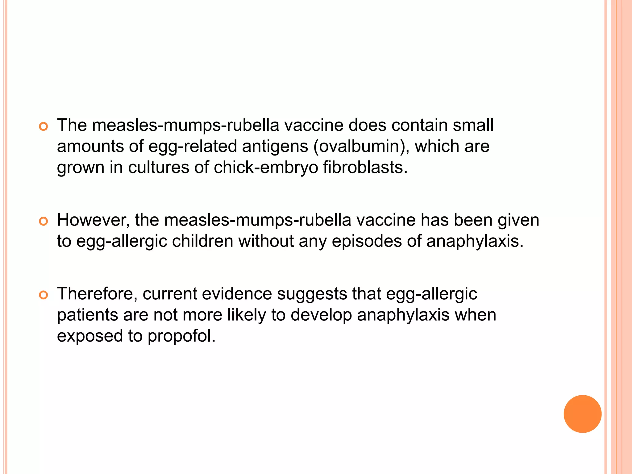  The measles-mumps-rubella vaccine does contain small
amounts of egg-related antigens (ovalbumin), which are
grown in cultures of chick-embryo fibroblasts.
 However, the measles-mumps-rubella vaccine has been given
to egg-allergic children without any episodes of anaphylaxis.
 Therefore, current evidence suggests that egg-allergic
patients are not more likely to develop anaphylaxis when
exposed to propofol.
 