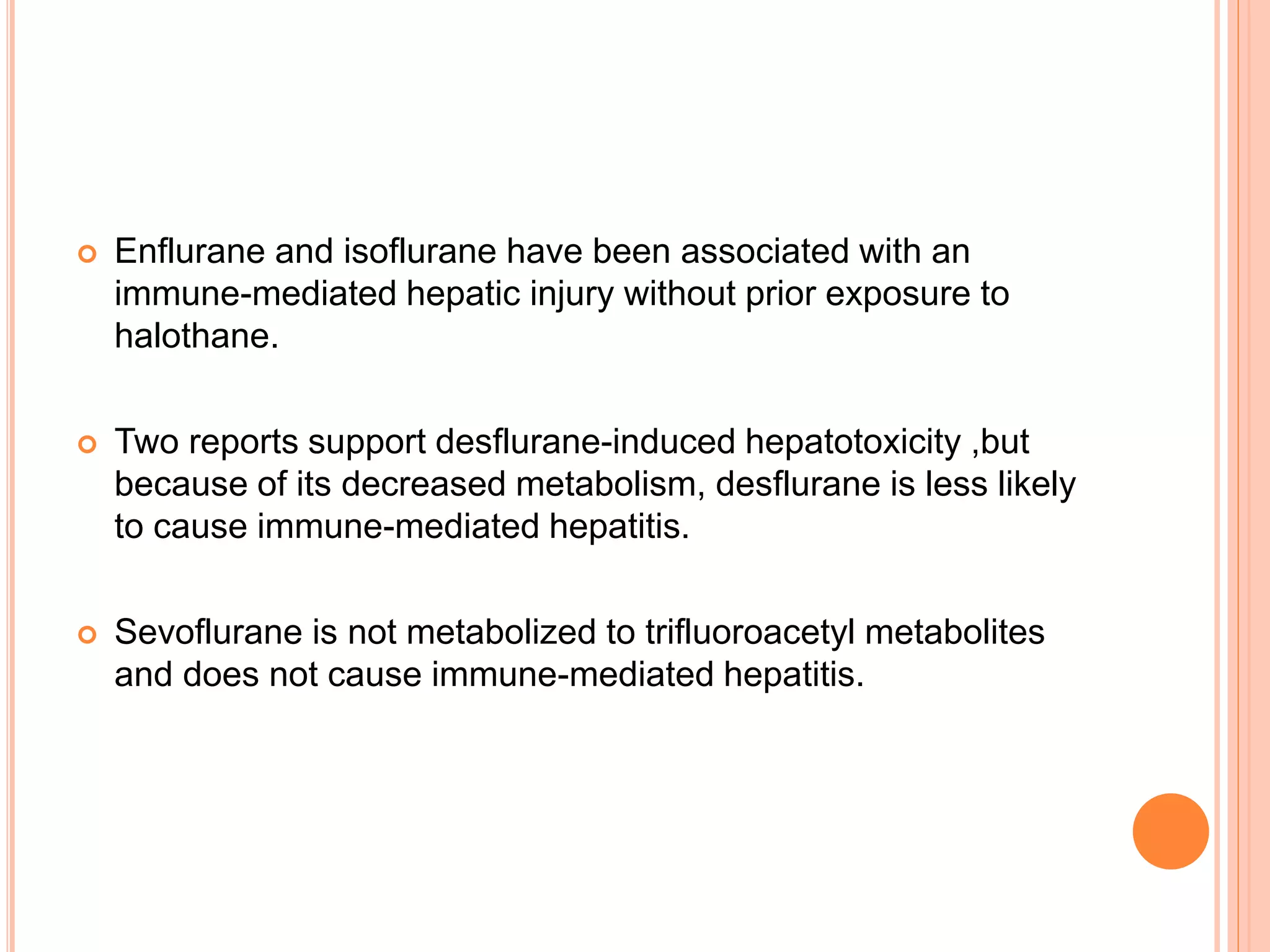  Enflurane and isoflurane have been associated with an
immune-mediated hepatic injury without prior exposure to
halothane.
 Two reports support desflurane-induced hepatotoxicity ,but
because of its decreased metabolism, desflurane is less likely
to cause immune-mediated hepatitis.
 Sevoflurane is not metabolized to trifluoroacetyl metabolites
and does not cause immune-mediated hepatitis.
 