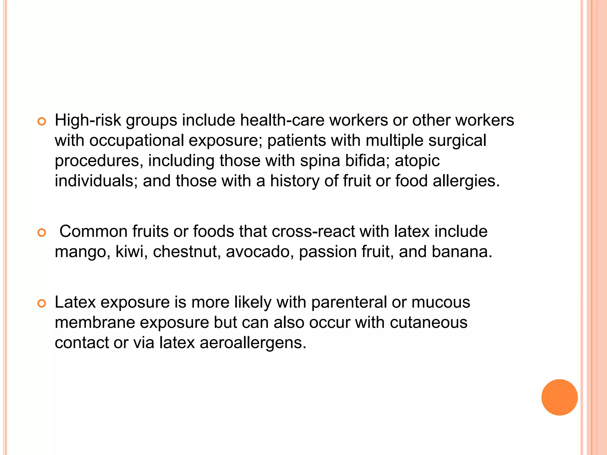  High-risk groups include health-care workers or other workers
with occupational exposure; patients with multiple surgical
procedures, including those with spina bifida; atopic
individuals; and those with a history of fruit or food allergies.
 Common fruits or foods that cross-react with latex include
mango, kiwi, chestnut, avocado, passion fruit, and banana.
 Latex exposure is more likely with parenteral or mucous
membrane exposure but can also occur with cutaneous
contact or via latex aeroallergens.
 